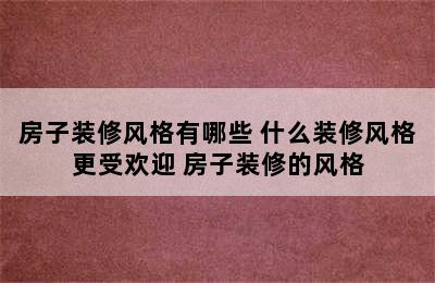 房子装修风格有哪些 什么装修风格更受欢迎 房子装修的风格